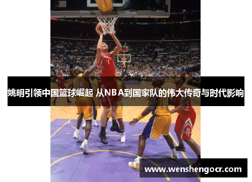 姚明引领中国篮球崛起 从NBA到国家队的伟大传奇与时代影响